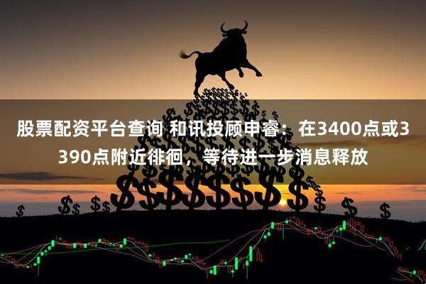 股票配资平台查询 和讯投顾申睿：在3400点或3390点附近徘徊，等待进一步消息释放