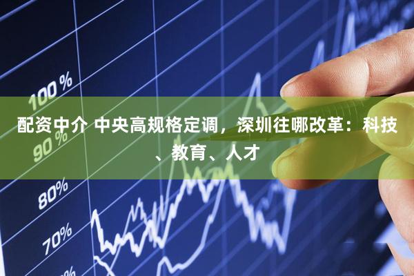 配资中介 中央高规格定调，深圳往哪改革：科技、教育、人才