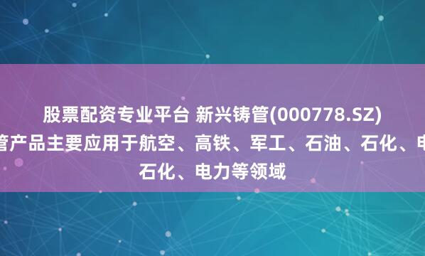 股票配资专业平台 新兴铸管(000778.SZ)：特种钢管产品主要应用于航空、高铁、军工、石油、石化、电力等领域
