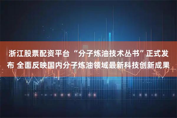 浙江股票配资平台 “分子炼油技术丛书”正式发布 全面反映国内分子炼油领域最新科技创新成果