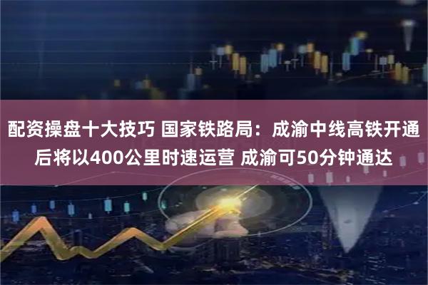 配资操盘十大技巧 国家铁路局：成渝中线高铁开通后将以400公里时速运营 成渝可50分钟通达