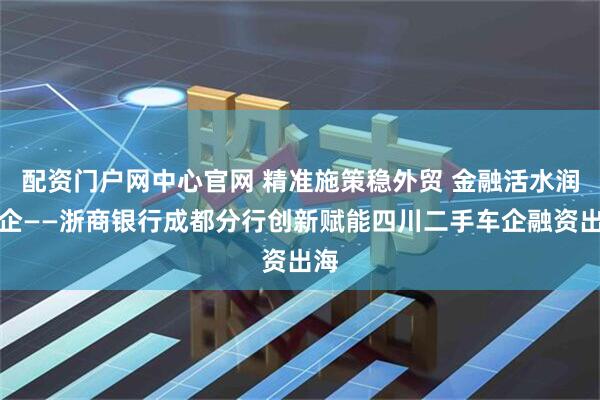 配资门户网中心官网 精准施策稳外贸 金融活水润万企——浙商银行成都分行创新赋能四川二手车企融资出海