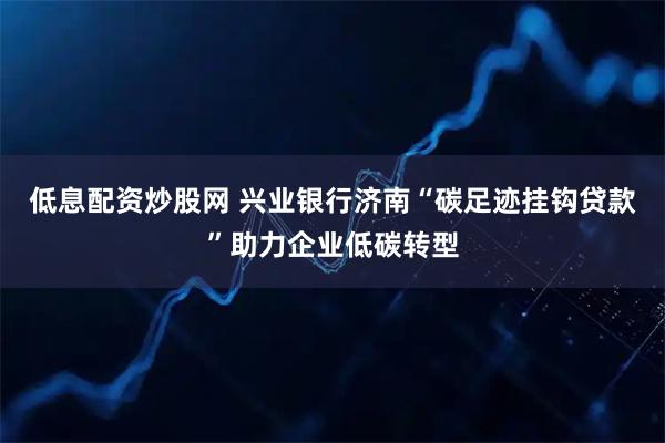 低息配资炒股网 兴业银行济南“碳足迹挂钩贷款”助力企业低碳转型