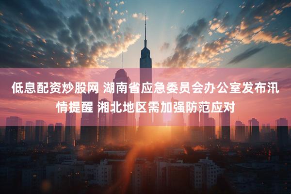 低息配资炒股网 湖南省应急委员会办公室发布汛情提醒 湘北地区需加强防范应对
