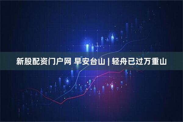 新股配资门户网 早安台山 | 轻舟已过万重山