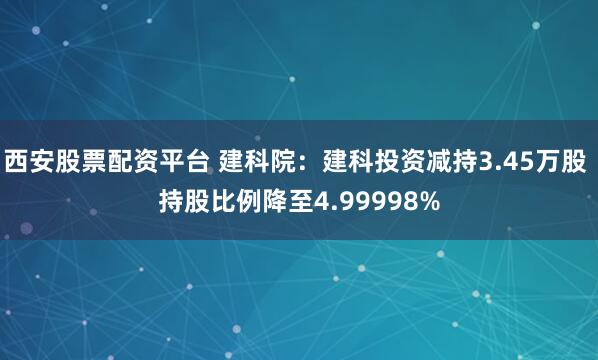 西安股票配资平台 建科院：建科投资减持3.45万股 持股比例降至4.99998%